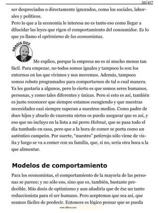 ser despreciados o directamente ignorados, como los sociales, labor-
ales y políticos.
Pero lo que a la economía le interesa no es tanto eso como llegar a
dilucidar las leyes que rigen el comportamiento del consumidor. Es lo
que yo llamo el optimismo de los economistas.
Me explico, porque la empresa no es ni mucho menos tan
fácil. Para empezar, no todos somos iguales y tampoco lo son los
entornos en los que vivimos y nos movemos. Además, tampoco
somos robots programados para comportarnos de tal o cual manera.
Ya les gustaría a algunos, pero lo cierto es que somos seres humanos,
personas, y como tales diferentes y únicas. Pero si esto es así, también
es justo reconocer que siempre estamos escogiendo y que nuestras
necesidades casi siempre superan a nuestros medios. Como padre de
doce hijos y abuelo de cuarenta nietos os puedo asegurar que es así, y
eso que no incluyo en la lista a mi perro Helmut, que se pasa todo el
día tumbado en casa, pero que a la hora de comer se porta como un
auténtico campeón. Por suerte, “nuestro” petirrojo sólo viene de vis-
ita y luego se va a comer con su familia, que, si no, sería otra boca a la
que alimentar.
Modelos de comportamiento
Para los economistas, el comportamiento de la mayoría de las perso-
nas se parece; y no sólo eso, sino que es, también, bastante pre-
decible. Más dosis de optimismo y aun añadiría que de ése un tanto
reduccionista para el ser humano. Pero aceptemos que sea así, que
seamos fáciles de predecir. Entonces es lógico pensar que se pueda
39/417
www.xlibros.com
 