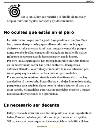 Por lo tanto, hay que recurrir a la familia sin miedo, y
aceptar todos sus regalos, consejos y ayudas sin miedo.
No ocultes que estás en el paro
La crisis ha hecho que mucha gente haya perdido su empleo. Pues
bien, eso es algo que no hay que callarse. Al contrario, hay que
decírselo a todos nuestros familiares, amigos y conocidos porque
nunca se sabe de dónde puede salir el siguiente trabajo. Es más, el
trabajo se encuentra cuando los otros saben que lo buscas.
Por otro lado, seguro que si has trabajado durante un cierto tiempo
en un determinado sector has hecho contactos. Recupéralos
entonces, llámalos, ve a verlos y coméntales tu nueva situación per-
sonal, porque quizá así encuentres nuevas oportunidades.
Por supuesto, todo esto no sirve de nada si no tienes claro que hay
que dedicar al menos ocho horas diarias a trabajar buscando trabajo,
porque una cosa está bien clara: no es lo mismo estar en el paro que
estar parado. Nunca debes pararte, sino que debes moverte y buscar
nuevas salidas y opciones con optimismo.
Es necesario ser decente
Estoy tentado de decir que este décimo punto es el más importante de
todos. Pero la verdad es que todos son importantes sin excepción.
Sólo que éste es de esos que me tocan especialmente la fibra. Sobre
390/417
www.xlibros.com
 