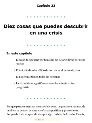 Capítulo 22
. . . . . . . . . . . .
Diez cosas que puedes descubrir
en una crisis
. . . . . . . . . . . .
En este capítulo
• El valor de discurrir por ti mismo sin dejarte llevar por otros
juicios
• El único indicador válido de la crisis es el índice de paro
• El poder que tienen todas las personas
• La virtud de una gestión conservadora frente a otra
progresista
. . . . . . . . . . . .
Aunque parezca mentira, de una crisis como la que ahora nos sacude
también se pueden extraer enseñanzas positivas y provechosas.
Porque de todo se aprende siempre algo. Incluso de lo malo. Es más,
www.xlibros.com
 