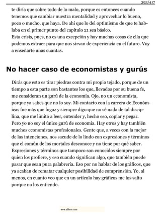 te diría que sobre todo de lo malo, porque es entonces cuando
tenemos que cambiar nuestra mentalidad y aprovechar lo bueno,
poco o mucho, que haya. De ahí que lo del optimismo de que te hab-
laba en el primer punto del capítulo 21 sea básico.
Esta crisis, pues, no es una excepción y hay muchas cosas de ella que
podemos extraer para que nos sirvan de experiencia en el futuro. Voy
a enseñarte unas cuantas.
No hacer caso de economistas y gurús
Dirás que esto es tirar piedras contra mi propio tejado, porque de un
tiempo a esta parte son bastantes los que, llevados por su buena fe,
me consideran un gurú de la economía. Ojo, no un economista,
porque ya sabes que no lo soy. Mi contacto con la carrera de Económ-
icas fue más que fugaz y siempre digo que no sé nada de tal discip-
lina, que me limito a leer, entender y, hecho eso, copiar y pegar.
Pero yo no soy el único gurú de economía. Hay otros y hay también
muchos economistas profesionales. Gente que, a veces con la mejor
de las intenciones, nos sacude de lo lindo con expresiones y términos
que el común de los mortales desconoce y no tiene por qué saber.
Expresiones y términos que tampoco son conocidos siempre por
quien los profiere, y eso cuando significan algo, que también puede
pasar que sean pura palabrería. Eso por no hablar de los gráficos, que
ya acaban de rematar cualquier posibilidad de comprensión. Yo, al
menos, en cuanto veo que en un artículo hay gráficos me los salto
porque no los entiendo.
393/417
www.xlibros.com
 