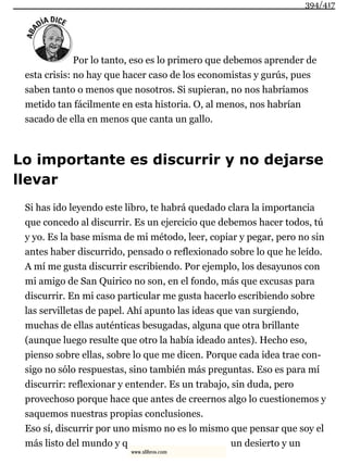 Por lo tanto, eso es lo primero que debemos aprender de
esta crisis: no hay que hacer caso de los economistas y gurús, pues
saben tanto o menos que nosotros. Si supieran, no nos habríamos
metido tan fácilmente en esta historia. O, al menos, nos habrían
sacado de ella en menos que canta un gallo.
Lo importante es discurrir y no dejarse
llevar
Si has ido leyendo este libro, te habrá quedado clara la importancia
que concedo al discurrir. Es un ejercicio que debemos hacer todos, tú
y yo. Es la base misma de mi método, leer, copiar y pegar, pero no sin
antes haber discurrido, pensado o reflexionado sobre lo que he leído.
A mí me gusta discurrir escribiendo. Por ejemplo, los desayunos con
mi amigo de San Quirico no son, en el fondo, más que excusas para
discurrir. En mi caso particular me gusta hacerlo escribiendo sobre
las servilletas de papel. Ahí apunto las ideas que van surgiendo,
muchas de ellas auténticas besugadas, alguna que otra brillante
(aunque luego resulte que otro la había ideado antes). Hecho eso,
pienso sobre ellas, sobre lo que me dicen. Porque cada idea trae con-
sigo no sólo respuestas, sino también más preguntas. Eso es para mí
discurrir: reflexionar y entender. Es un trabajo, sin duda, pero
provechoso porque hace que antes de creernos algo lo cuestionemos y
saquemos nuestras propias conclusiones.
Eso sí, discurrir por uno mismo no es lo mismo que pensar que soy el
más listo del mundo y q un desierto y un
394/417
www.xlibros.com
 
