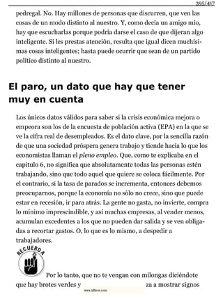 pedregal. No. Hay millones de personas que discurren, que ven las
cosas de un modo distinto al nuestro. Y, como decía un amigo mío,
hay que escucharlas porque podría darse el caso de que dijeran algo
inteligente. Si les prestas atención, resulta que igual dicen muchísi-
mas cosas inteligentes; hasta puede ocurrir que sean de un partido
político distinto al nuestro.
El paro, un dato que hay que tener
muy en cuenta
Los únicos datos válidos para saber si la crisis económica mejora o
empeora son los de la encuesta de población activa (EPA) en la que se
ve la cifra real de desempleados. Es el dato clave, por la sencilla razón
de que una sociedad próspera genera trabajo y tiende hacia lo que los
economistas llaman el pleno empleo. Que, como te explicaba en el
capítulo 6, no significa que absolutamente todas las personas estén
trabajando, sino que todo aquel que quiere se coloca fácilmente. Por
el contrario, si la tasa de parados se incrementa, entonces debemos
preocuparnos, porque la economía no sólo no crece, sino que puede
estar en recesión, ir para atrás. La gente no gasta, no invierte, compra
lo mínimo imprescindible, y así muchas empresas, al vender menos,
acumulan excedentes a los que no pueden dar salida y se ven obliga-
das a recortar gastos. O, lo que es lo mismo, a despedir a
trabajadores.
Por lo tanto, que no te vengan con milongas diciéndote
que hay brotes verdes y za a mostrar signos
395/417
www.xlibros.com
 