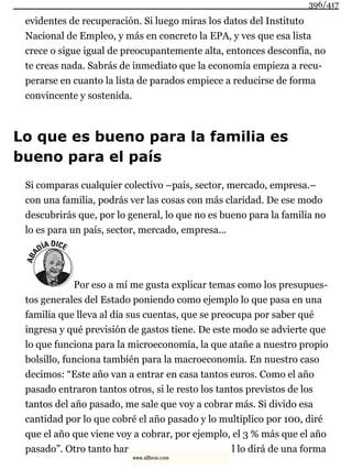 evidentes de recuperación. Si luego miras los datos del Instituto
Nacional de Empleo, y más en concreto la EPA, y ves que esa lista
crece o sigue igual de preocupantemente alta, entonces desconfía, no
te creas nada. Sabrás de inmediato que la economía empieza a recu-
perarse en cuanto la lista de parados empiece a reducirse de forma
convincente y sostenida.
Lo que es bueno para la familia es
bueno para el país
Si comparas cualquier colectivo –país, sector, mercado, empresa.–
con una familia, podrás ver las cosas con más claridad. De ese modo
descubrirás que, por lo general, lo que no es bueno para la familia no
lo es para un país, sector, mercado, empresa...
Por eso a mí me gusta explicar temas como los presupues-
tos generales del Estado poniendo como ejemplo lo que pasa en una
familia que lleva al día sus cuentas, que se preocupa por saber qué
ingresa y qué previsión de gastos tiene. De este modo se advierte que
lo que funciona para la microeconomía, la que atañe a nuestro propio
bolsillo, funciona también para la macroeconomía. En nuestro caso
decimos: “Este año van a entrar en casa tantos euros. Como el año
pasado entraron tantos otros, si le resto los tantos previstos de los
tantos del año pasado, me sale que voy a cobrar más. Si divido esa
cantidad por lo que cobré el año pasado y lo multiplico por 100, diré
que el año que viene voy a cobrar, por ejemplo, el 3 % más que el año
pasado”. Otro tanto har l lo dirá de una forma
396/417
www.xlibros.com
 