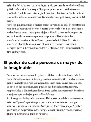 más alambicada y con cara seria, rezando porque de verdad se dé ese
3 % de más y añadiendo que “los presupuestos se convierten en el
resultado final de una estrategia de acción colectiva, definida en fun-
ción de las relaciones entre las diversas fuerzas políticas y sociales del
país”.
Pero con palabras más o menos raras, la verdad es ésa. Si nosotros en
casa somos responsables con nuestra economía y no nos lanzamos a
endeudarnos como locos para viajar a Hawái y presumir luego ante
los vecinos de lo buenas que son las playas allí mientras les
enseñamos nuestro último Ferrari, pues todo irá bien. Lo mismo
ocurre en el ámbito estatal con el ministro: imprevistos habrá
siempre, pero si hemos llevado las cuentas con tino, al menos habre-
mos ganado algo.
El poder de cada persona es mayor de
lo imaginable
Para mí las personas son lo primero. Si has leído este libro, habrás
visto cómo los economistas, siguiendo a Adam Smith, hablan de una
mano invisible que rige los mercados. Pues bien, yo no creo en eso.
Yo creo en las personas, que pueden ser honradas o trapaceras,
responsables o dinamiteras locas. Pero todas son personas, hombres
y mujeres que trabajan para salir adelante.
A mí me gusta hablar de personas. Usando esta palabra en concreto,
más que “gente”, que siempre me ha dado la sensación de algo
amorfo, una masa sin cabeza. Aunque, en todo caso, mejor “gente”
que “unidad de producción”. Porque esta última incluso me parece
una falta de respeto hacia la persona.
397/417
www.xlibros.com
 