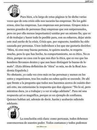 Pues bien, a lo largo de estas páginas te he dicho varias
veces que de esta crisis sólo nos sacarán las empresas. No los gobi-
ernos, sino las empresas. Las empresas son personas. Grupos más o
menos grandes de personas (hay empresas que son unipersonales,
pero no por ello menos importantes) unidas por un mismo fin, que es
el de trabajar y hacer todo lo posible para, con su esfuerzo, dejar atrás
este mal sueño de la crisis. Crisis que, por supuesto, también ha sido
causada por personas. Unos individuos a los que me gustaría decirles:
“Mira, tú eres muy buena persona, te quiero mucho, te respeto
mucho, pero lo que has hecho, tu comportamiento, no es ético. No es
ético, porque no casa con lo que nos dice la ética, que es eso que los
hombres llevamos dentro y que nos hace distinguir lo bueno de lo
malo”. (Esta última definición de “ética” es mía, no de la Real Aca-
demia Española.)
No obstante, yo cada vez creo más en las personas y menos en los
entes y organismos, tras los cuales no sabes quién se esconde. De ahí
que frente a la pregunta que todos nos hacemos acerca de cuánto dur-
ará esto, me entusiasme la respuesta que dan algunos: “No lo sé, pero
mientras dura, yo a trabajar y a ver si salgo adelante”. Para mí una
respuesta así es magnífica, porque es un ejemplo de confianza.
Quienes hablan así, además de decir, harán y acabarán saliendo
adelante.
La conclusión está clara: como personas, todos debemos
convencernos de nuestro poder. Todos contamos y todos podemos
398/417
www.xlibros.com
 