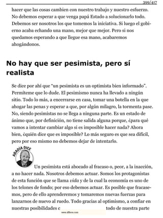 hacer que las cosas cambien con nuestro trabajo y nuestro esfuerzo.
No debemos esperar a que venga papá Estado a solucionarlo todo.
Debemos ser nosotros los que tomemos la iniciativa. Si luego el gobi-
erno acaba echando una mano, mejor que mejor. Pero si nos
quedamos esperando a que llegue esa mano, acabaremos
ahogándonos.
No hay que ser pesimista, pero sí
realista
Se dice por ahí que “un pesimista es un optimista bien informado”.
Permíteme que lo dude. El pesimismo nunca ha llevado a ningún
sitio. Todo lo más, a encerrarse en casa, tomar una botella en la que
ahogar las penas y esperar a que, por algún milagro, la tormenta pase.
No, siendo pesimistas no se llega a ninguna parte. Es un estado de
ánimo que, por definición, no tiene salida alguna porque, ¿para qué
vamos a intentar cambiar algo si es imposible hacer nada? Ahora
bien, ¿quién dice que es imposible? Lo más seguro es que sea difícil,
pero por eso mismo no debemos dejar de intentarlo.
Un pesimista está abocado al fracaso o, peor, a la inacción,
a no hacer nada. Nosotros debemos actuar. Somos los protagonistas
de esta función que se llama vida y de la cual la economía es uno de
los telones de fondo; por eso debemos actuar. Es posible que fracase-
mos, pero de ello aprenderemos y tomaremos nuevas fuerzas para
lanzarnos de nuevo al ruedo. Todo gracias al optimismo, a confiar en
nuestras posibilidades c todo de nuestra parte
399/417
www.xlibros.com
 