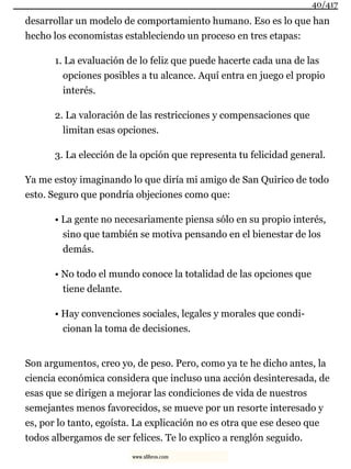 desarrollar un modelo de comportamiento humano. Eso es lo que han
hecho los economistas estableciendo un proceso en tres etapas:
1. La evaluación de lo feliz que puede hacerte cada una de las
opciones posibles a tu alcance. Aquí entra en juego el propio
interés.
2. La valoración de las restricciones y compensaciones que
limitan esas opciones.
3. La elección de la opción que representa tu felicidad general.
Ya me estoy imaginando lo que diría mi amigo de San Quirico de todo
esto. Seguro que pondría objeciones como que:
• La gente no necesariamente piensa sólo en su propio interés,
sino que también se motiva pensando en el bienestar de los
demás.
• No todo el mundo conoce la totalidad de las opciones que
tiene delante.
• Hay convenciones sociales, legales y morales que condi-
cionan la toma de decisiones.
Son argumentos, creo yo, de peso. Pero, como ya te he dicho antes, la
ciencia económica considera que incluso una acción desinteresada, de
esas que se dirigen a mejorar las condiciones de vida de nuestros
semejantes menos favorecidos, se mueve por un resorte interesado y
es, por lo tanto, egoísta. La explicación no es otra que ese deseo que
todos albergamos de ser felices. Te lo explico a renglón seguido.
40/417
www.xlibros.com
 