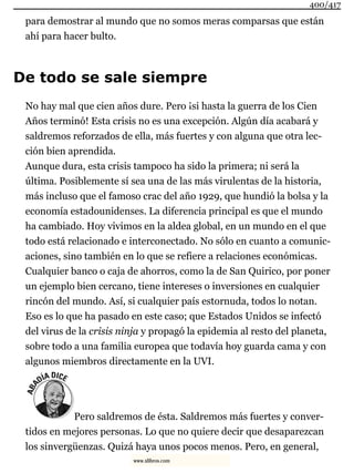 para demostrar al mundo que no somos meras comparsas que están
ahí para hacer bulto.
De todo se sale siempre
No hay mal que cien años dure. Pero ¡si hasta la guerra de los Cien
Años terminó! Esta crisis no es una excepción. Algún día acabará y
saldremos reforzados de ella, más fuertes y con alguna que otra lec-
ción bien aprendida.
Aunque dura, esta crisis tampoco ha sido la primera; ni será la
última. Posiblemente sí sea una de las más virulentas de la historia,
más incluso que el famoso crac del año 1929, que hundió la bolsa y la
economía estadounidenses. La diferencia principal es que el mundo
ha cambiado. Hoy vivimos en la aldea global, en un mundo en el que
todo está relacionado e interconectado. No sólo en cuanto a comunic-
aciones, sino también en lo que se refiere a relaciones económicas.
Cualquier banco o caja de ahorros, como la de San Quirico, por poner
un ejemplo bien cercano, tiene intereses o inversiones en cualquier
rincón del mundo. Así, si cualquier país estornuda, todos lo notan.
Eso es lo que ha pasado en este caso; que Estados Unidos se infectó
del virus de la crisis ninja y propagó la epidemia al resto del planeta,
sobre todo a una familia europea que todavía hoy guarda cama y con
algunos miembros directamente en la UVI.
Pero saldremos de ésta. Saldremos más fuertes y conver-
tidos en mejores personas. Lo que no quiere decir que desaparezcan
los sinvergüenzas. Quizá haya unos pocos menos. Pero, en general,
400/417
www.xlibros.com
 