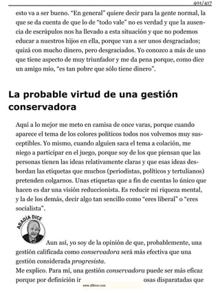 esto va a ser bueno. “En general” quiere decir para la gente normal, la
que se da cuenta de que lo de “todo vale” no es verdad y que la ausen-
cia de escrúpulos nos ha llevado a esta situación y que no podemos
educar a nuestros hijos en ella, porque van a ser unos desgraciados;
quizá con mucho dinero, pero desgraciados. Yo conozco a más de uno
que tiene aspecto de muy triunfador y me da pena porque, como dice
un amigo mío, “es tan pobre que sólo tiene dinero”.
La probable virtud de una gestión
conservadora
Aquí a lo mejor me meto en camisa de once varas, porque cuando
aparece el tema de los colores políticos todos nos volvemos muy sus-
ceptibles. Yo mismo, cuando alguien saca el tema a colación, me
niego a participar en el juego, porque soy de los que piensan que las
personas tienen las ideas relativamente claras y que esas ideas des-
bordan las etiquetas que muchos (periodistas, políticos y tertulianos)
pretenden colgarnos. Unas etiquetas que a fin de cuentas lo único que
hacen es dar una visión reduccionista. Es reducir mi riqueza mental,
y la de los demás, decir algo tan sencillo como “eres liberal” o “eres
socialista”.
Aun así, yo soy de la opinión de que, probablemente, una
gestión calificada como conservadora será más efectiva que una
gestión considerada progresista.
Me explico. Para mí, una gestión conservadora puede ser más eficaz
porque por definición ir osas disparatadas que
401/417
www.xlibros.com
 