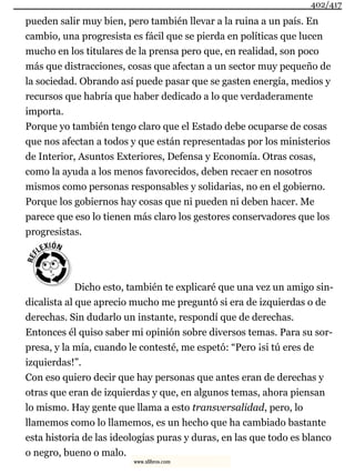 pueden salir muy bien, pero también llevar a la ruina a un país. En
cambio, una progresista es fácil que se pierda en políticas que lucen
mucho en los titulares de la prensa pero que, en realidad, son poco
más que distracciones, cosas que afectan a un sector muy pequeño de
la sociedad. Obrando así puede pasar que se gasten energía, medios y
recursos que habría que haber dedicado a lo que verdaderamente
importa.
Porque yo también tengo claro que el Estado debe ocuparse de cosas
que nos afectan a todos y que están representadas por los ministerios
de Interior, Asuntos Exteriores, Defensa y Economía. Otras cosas,
como la ayuda a los menos favorecidos, deben recaer en nosotros
mismos como personas responsables y solidarias, no en el gobierno.
Porque los gobiernos hay cosas que ni pueden ni deben hacer. Me
parece que eso lo tienen más claro los gestores conservadores que los
progresistas.
Dicho esto, también te explicaré que una vez un amigo sin-
dicalista al que aprecio mucho me preguntó si era de izquierdas o de
derechas. Sin dudarlo un instante, respondí que de derechas.
Entonces él quiso saber mi opinión sobre diversos temas. Para su sor-
presa, y la mía, cuando le contesté, me espetó: “Pero ¡si tú eres de
izquierdas!”.
Con eso quiero decir que hay personas que antes eran de derechas y
otras que eran de izquierdas y que, en algunos temas, ahora piensan
lo mismo. Hay gente que llama a esto transversalidad, pero, lo
llamemos como lo llamemos, es un hecho que ha cambiado bastante
esta historia de las ideologías puras y duras, en las que todo es blanco
o negro, bueno o malo.
402/417
www.xlibros.com
 