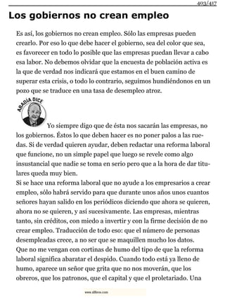 Los gobiernos no crean empleo
Es así, los gobiernos no crean empleo. Sólo las empresas pueden
crearlo. Por eso lo que debe hacer el gobierno, sea del color que sea,
es favorecer en todo lo posible que las empresas puedan llevar a cabo
esa labor. No debemos olvidar que la encuesta de población activa es
la que de verdad nos indicará que estamos en el buen camino de
superar esta crisis, o todo lo contrario, seguimos hundiéndonos en un
pozo que se traduce en una tasa de desempleo atroz.
Yo siempre digo que de ésta nos sacarán las empresas, no
los gobiernos. Éstos lo que deben hacer es no poner palos a las rue-
das. Si de verdad quieren ayudar, deben redactar una reforma laboral
que funcione, no un simple papel que luego se revele como algo
insustancial que nadie se toma en serio pero que a la hora de dar titu-
lares queda muy bien.
Si se hace una reforma laboral que no ayude a los empresarios a crear
empleo, sólo habrá servido para que durante unos años unos cuantos
señores hayan salido en los periódicos diciendo que ahora se quieren,
ahora no se quieren, y así sucesivamente. Las empresas, mientras
tanto, sin créditos, con miedo a invertir y con la firme decisión de no
crear empleo. Traducción de todo eso: que el número de personas
desempleadas crece, a no ser que se maquillen mucho los datos.
Que no me vengan con cortinas de humo del tipo de que la reforma
laboral significa abaratar el despido. Cuando todo está ya lleno de
humo, aparece un señor que grita que no nos moverán, que los
obreros, que los patronos, que el capital y que el proletariado. Una
403/417
www.xlibros.com
 