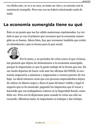vez dicho esto, se va a su casa, se toma un vino y se acuesta con la
conciencia tranquila. Pero con eso no habrá solucionado nada de
nada.
La economía sumergida tiene su qué
Éste es un punto que me ha valido numerosas reprimendas. La ver-
dad es que yo soy el primero que reconoce que la economía sumer-
gida no es buena. Ahora bien, hay que reconocer también que existe
en abundancia y que es buena para la paz social.
Por lo tanto, y en períodos de crisis como el que vivimos,
me gustaría que dejara de demonizarse a la economía sumergida,
porque lo importante es que la gente trabaje de la forma que sea. De
ese modo dejarían de hacer cola ante las oficinas del INEM, la eco-
nomía empezaría a animarse y empezarían a crearse puestos de tra-
bajo. Lo ideal entonces sería que esa persona emprendedora dejara
de cobrar en dinero negro y diera el paso de hacer visible y legal el
negocio que se ha montado, pagando los impuestos que le tocan y
haciendo que sus trabajadores coticen en la Seguridad Social, como
debe ser. Pero eso lo dejaremos para cuando la crisis sea sólo un
recuerdo. Mientras tanto, lo importante es trabajar y dar trabajo.
404/417
www.xlibros.com
 