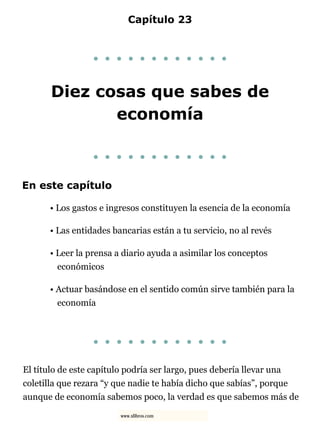 Capítulo 23
. . . . . . . . . . . .
Diez cosas que sabes de
economía
. . . . . . . . . . . .
En este capítulo
• Los gastos e ingresos constituyen la esencia de la economía
• Las entidades bancarias están a tu servicio, no al revés
• Leer la prensa a diario ayuda a asimilar los conceptos
económicos
• Actuar basándose en el sentido común sirve también para la
economía
. . . . . . . . . . . .
El título de este capítulo podría ser largo, pues debería llevar una
coletilla que rezara “y que nadie te había dicho que sabías”, porque
aunque de economía sabemos poco, la verdad es que sabemos más de
www.xlibros.com
 