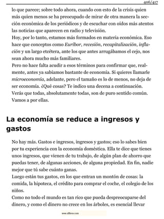 lo que parece; sobre todo ahora, cuando con esto de la crisis quien
más quien menos se ha preocupado de mirar de otra manera la sec-
ción económica de los periódicos y de escuchar con oídos más atentos
las noticias que aparecen en radio y televisión.
Hoy, por lo tanto, estamos más formados en materia económica. Eso
hace que conceptos como Euríbor, recesión, recapitalización, infla-
ción y un largo etcétera, ante los que antes arrugábamos el cejo, nos
sean ahora mucho más familiares.
Pero no hace falta acudir a esos términos para confirmar que, real-
mente, antes ya sabíamos bastante de economía. Si quieres llamarle
microeconomía, adelante, pero el tamaño es lo de menos, no deja de
ser economía. ¿Qué cosas? Te indico una decena a continuación.
Verás que todas, absolutamente todas, son de puro sentido común.
Vamos a por ellas.
La economía se reduce a ingresos y
gastos
No hay más. Gastos e ingresos, ingresos y gastos; eso lo sabes bien
por tu experiencia con la economía doméstica. Ella te dice que tienes
unos ingresos, que vienen de tu trabajo, de algún plan de ahorro que
puedas tener, de algunas acciones, de alguna propiedad. En fin, nadie
mejor que tú sabe cuánto ganas.
Luego están tus gastos, en los que entran un montón de cosas: la
comida, la hipoteca, el crédito para comprar el coche, el colegio de los
niños.
Como no todo el mundo es tan rico que pueda despreocuparse del
dinero, y como el dinero no crece en los árboles, es esencial llevar
406/417
www.xlibros.com
 