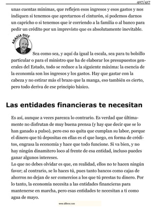 unas cuentas mínimas, que reflejen esos ingresos y esos gastos y nos
indiquen si tenemos que apretarnos el cinturón, si podemos darnos
un capricho o si tenemos que ir corriendo a la familia o al banco para
pedir un crédito por un imprevisto que es absolutamente inevitable.
Sea como sea, y aquí da igual la escala, sea para tu bolsillo
particular o para el ministro que ha de elaborar los presupuestos gen-
erales del Estado, todo se reduce a la siguiente máxima: la esencia de
la economía son los ingresos y los gastos. Hay que gastar con la
cabeza y no estirar más el brazo que la manga, eso también es cierto,
pero todo deriva de ese principio básico.
Las entidades financieras te necesitan
Es así, aunque a veces parezca lo contrario. Es verdad que última-
mente no disfrutan de muy buena prensa (y hay que decir que se lo
han ganado a pulso), pero eso no quita que cumplan su labor, porque
el dinero que tú depositas en ellas es el que luego, en forma de crédi-
tos, engrasa la economía y hace que todo funcione. Si va bien, y no
hay ningún dinamitero loco al frente de esa entidad, incluso puedes
ganar algunos intereses.
Lo que no debes olvidar es que, en realidad, ellos no te hacen ningún
favor; al contrario, se lo haces tú, pues tanto bancos como cajas de
ahorros no dejan de ser comercios a los que tú prestas tu dinero. Por
lo tanto, la economía necesita a las entidades financieras para
mantenerse en marcha, pero esas entidades te necesitan a ti como
agua de mayo.
407/417
www.xlibros.com
 