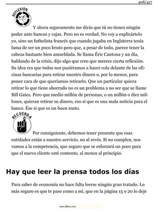 Y ahora seguramente me dirás que tú no tienes ningún
poder ante bancos y cajas. Pero no es verdad. No voy a explicártelo
yo, sino un futbolista francés que cuando jugaba en Inglaterra tenía
fama de ser un poco bruto pero que, a pesar de todo, parece tener la
cabeza bastante bien amueblada. Se llama Éric Cantona y un día,
hablando de la crisis, dijo algo que creo que merece cierta reflexión.
Su idea era que todos nos pusiéramos a hacer cola delante de las ofi-
cinas bancarias para retirar nuestro dinero o, por lo menos, para
poner cara de que queríamos retirarlo. Que un particular quiera
retirar lo que tiene ahorrado no es un problema a no ser que se llame
Bill Gates. Pero que medio millón de personas, o un millón o diez mil-
lones, quieran retirar su dinero, eso sí que es una mala noticia para el
banco. Ése sí que es un buen susto.
Por consiguiente, debemos tener presente que esas
entidades están a nuestro servicio, no al revés. Si no cumplen, nos
vamos a la competencia, que seguro que se esforzará un poco para
que el nuevo cliente esté contento, al menos al principio.
Hay que leer la prensa todos los días
Para saber de economía no hace falta leerse ningún gran tratado. Lo
más seguro es que te pase como a mí, que en la página 15 o 20 lo deje
408/417
www.xlibros.com
 