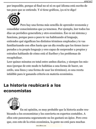 por imposible, porque al final no sé ni en qué idioma está escrito de
tan poco que se entiende. Y si tiene gráficos, ¡ya ni te digo!
Pero hay una forma más sencilla de aprender economía y
consolidar conocimientos que ya tenemos. Por ejemplo, leer todos los
días un periódico generalista y otro económico. Ése es mi sistema y
funciona, porque poco a poco te vas habituando al lenguaje,
entiendes qué significan los distintos términos empleados y te vas
familiarizando con ellos hasta que un día resulta que los tienes incor-
porados a tu propio lenguaje y eres capaz de sorprender a propios y
extraños hablando de cómo está el Euríbor y los problemas de
recapitalizar.
Leer quince minutos en total entre ambos diarios, y siempre los mis-
mos (porque de este modo te habitúas a una forma de hacer, un
estilo, una línea y una forma de usar los términos), es una receta
infalible para ir ganando criterio en materia económica.
La historia reubicará a los
economistas
En mi opinión, es muy probable que la historia acabe reu-
bicando a los economistas y los convierta en expertos contables. A
ellos este panorama seguramente no les gustará un ápice. Pero creo
que, con esto de la crisis económica, la gente no está para muchas
409/417
www.xlibros.com
 