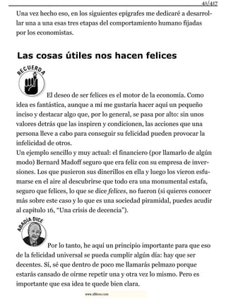 Una vez hecho eso, en los siguientes epígrafes me dedicaré a desarrol-
lar una a una esas tres etapas del comportamiento humano fijadas
por los economistas.
Las cosas útiles nos hacen felices
El deseo de ser felices es el motor de la economía. Como
idea es fantástica, aunque a mí me gustaría hacer aquí un pequeño
inciso y destacar algo que, por lo general, se pasa por alto: sin unos
valores detrás que las inspiren y condicionen, las acciones que una
persona lleve a cabo para conseguir su felicidad pueden provocar la
infelicidad de otros.
Un ejemplo sencillo y muy actual: el financiero (por llamarlo de algún
modo) Bernard Madoff seguro que era feliz con su empresa de inver-
siones. Los que pusieron sus dinerillos en ella y luego los vieron esfu-
marse en el aire al descubrirse que todo era una monumental estafa,
seguro que felices, lo que se dice felices, no fueron (si quieres conocer
más sobre este caso y lo que es una sociedad piramidal, puedes acudir
al capítulo 16, “Una crisis de decencia”).
Por lo tanto, he aquí un principio importante para que eso
de la felicidad universal se pueda cumplir algún día: hay que ser
decentes. Sí, sé que dentro de poco me llamarás pelmazo porque
estarás cansado de oírme repetir una y otra vez lo mismo. Pero es
importante que esa idea te quede bien clara.
41/417
www.xlibros.com
 