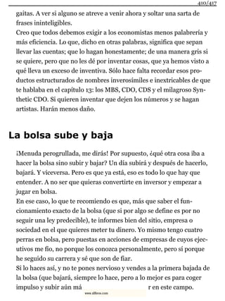 gaitas. A ver si alguno se atreve a venir ahora y soltar una sarta de
frases ininteligibles.
Creo que todos debemos exigir a los economistas menos palabrería y
más eficiencia. Lo que, dicho en otras palabras, significa que sepan
llevar las cuentas; que lo hagan honestamente; de una manera gris si
se quiere, pero que no les dé por inventar cosas, que ya hemos visto a
qué lleva un exceso de inventiva. Sólo hace falta recordar esos pro-
ductos estructurados de nombres inverosímiles e inextricables de que
te hablaba en el capítulo 13: los MBS, CDO, CDS y el milagroso Syn-
thetic CDO. Si quieren inventar que dejen los números y se hagan
artistas. Harán menos daño.
La bolsa sube y baja
¡Menuda perogrullada, me dirás! Por supuesto, ¿qué otra cosa iba a
hacer la bolsa sino subir y bajar? Un día subirá y después de hacerlo,
bajará. Y viceversa. Pero es que ya está, eso es todo lo que hay que
entender. A no ser que quieras convertirte en inversor y empezar a
jugar en bolsa.
En ese caso, lo que te recomiendo es que, más que saber el fun-
cionamiento exacto de la bolsa (que si por algo se define es por no
seguir una ley predecible), te informes bien del sitio, empresa o
sociedad en el que quieres meter tu dinero. Yo mismo tengo cuatro
perras en bolsa, pero puestas en acciones de empresas de cuyos ejec-
utivos me fío, no porque los conozca personalmente, pero sí porque
he seguido su carrera y sé que son de fiar.
Si lo haces así, y no te pones nervioso y vendes a la primera bajada de
la bolsa (que bajará, siempre lo hace, pero a lo mejor es para coger
impulso y subir aún má r en este campo.
410/417
www.xlibros.com
 