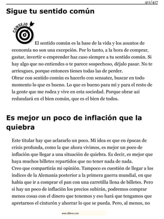 Sigue tu sentido común
El sentido común es la base de la vida y los asuntos de
economía no son una excepción. Por lo tanto, a la hora de comprar,
gastar, invertir o emprender haz caso siempre a tu sentido común. Si
hay algo que no entiendes o te parece sospechoso, déjalo pasar. No te
arriesgues, porque entonces tienes todas las de perder.
Obrar con sentido común es hacerlo con sensatez, buscar en todo
momento lo que es bueno. Lo que es bueno para mí y para el resto de
la gente que me rodea y vive en esta sociedad. Porque obrar así
redundará en el bien común, que es el bien de todos.
Es mejor un poco de inflación que la
quiebra
Este titular hay que aclararlo un poco. Mi idea es que en épocas de
crisis profunda, como la que ahora vivimos, es mejor un poco de
inflación que llegar a una situación de quiebra. Es decir, es mejor que
haya muchos billetes repartidos que no tener nada de nada.
Creo que compartirás mi opinión. Tampoco es cuestión de llegar a los
índices de la Alemania posterior a la primera guerra mundial, en que
había que ir a comprar el pan con una carretilla llena de billetes. Pero
si hay un poco de inflación los precios subirán, podremos comprar
menos cosas con el dinero que tenemos y eso hará que tengamos que
apretarnos el cinturón y ahorrar lo que se pueda. Pero, al menos, no
411/417
www.xlibros.com
 
