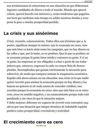 nos arruinaremos ni entraremos en una situación en que deberemos
ingentes cantidades de dinero a todo el mundo. Mundo que querrá
cobrar, querrá hacerlo con intereses y, como tendremos que pagarlos,
eso hará que tardemos más tiempo en saldar nuestras deudas y recu-
perar la poca o mucha prosperidad perdida.
La crisis y sus sinónimos
Crisis, recesión, estancamiento. Todos ellos son términos que a, la
postre, significan siempre lo mismo: que la economía no crece, sino
que más bien va hacia atrás como los cangrejos, que no hay dinero en
las calles y que, por lo tanto, no se produce. Que lo que se produce no
se consume porque la gente tiene miedo y entonces no gasta. Y si no
se gasta, las empresas se ven obligadas a echar a parte de sus traba-
jadores que, entonces, engrosan la cada vez mayor lista de desem-
pleados. Desempleados que gastan estrictamente lo necesario para
sobrevivir, de modo que tampoco animan la maquinaria económica.
España está ahora mismo en esa situación: una crisis en la que nadie
quiere invertir para animar la economía porque no hay dinero y los
bancos no quieren ni oír nada acerca de conceder créditos; una
recesión porque la economía no crece, sino que más bien va en retro-
ceso, crece en sentido negativo, y un estancamiento porque todo está
paralizado y sin visos de que la situación mejore.
Y debe mejorar, debemos ser capaces de revertir esos conceptos neg-
ativos por una situación que integre términos de indudable espíritu
positivo como prosperidad, crecimiento y actividad.
El crecimiento cero es cero
412/417
www.xlibros.com
 