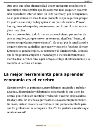 Otra cosa que sabes sin necesidad de ser un experto económico: el
crecimiento cero significa que las cosas van mal, ya que en esa situa-
ción el producto interior bruto (el PIB) no crece y, por consiguiente,
no se gana dinero. Es más, lo más probable es que se pierda, porque
los gastos están ahí y no hay quien se los quite de encima. Pero no
hay ingresos, o los que hay son menores, con lo que el panorama no
pinta muy bien.
Para un economista, todo lo que no sea crecimiento por encima de
cero es negativo, porque cero en este caso no significa: “Bueno, al
menos nos quedamos como estamos”. No es así por la sencilla razón
de que el sistema capitalista en el que vivimos sólo funciona si crece.
Entonces se genera empleo, se consume y el dinero circula, de modo
que la maquinaria empieza a ir a todo gas e incluso incrementa su
marcha. Si el nivel es cero, o por debajo, se llega al estancamiento y la
recesión. A la crisis, en suma.
La mejor herramienta para aprender
economía es el cerebro
Nuestro cerebro es portentoso, pero debemos enseñarle a trabajar.
Leyendo, discurriendo y debatiendo; escuchando lo que dicen los
demás, poniéndolo en cuestión y revisando nuestras propias ideas.
Un día y otro, sin miedo a equivocarnos. Sólo así comprenderemos
las cosas, incluso esa ciencia económica que parece concebida para
que los profanos no se acerquen a ella. ¡Ya les gustaría a muchos que
actuáramos así!
413/417
www.xlibros.com
 