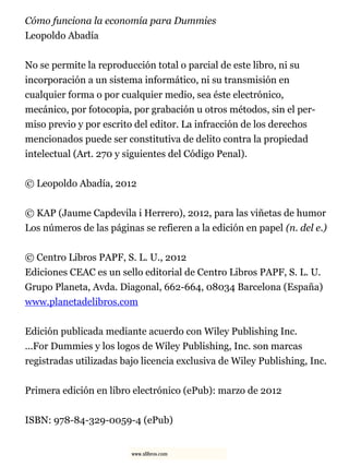 Cómo funciona la economía para Dummies
Leopoldo Abadía
No se permite la reproducción total o parcial de este libro, ni su
incorporación a un sistema informático, ni su transmisión en
cualquier forma o por cualquier medio, sea éste electrónico,
mecánico, por fotocopia, por grabación u otros métodos, sin el per-
miso previo y por escrito del editor. La infracción de los derechos
mencionados puede ser constitutiva de delito contra la propiedad
intelectual (Art. 270 y siguientes del Código Penal).
© Leopoldo Abadía, 2012
© KAP (Jaume Capdevila i Herrero), 2012, para las viñetas de humor
Los números de las páginas se refieren a la edición en papel (n. del e.)
© Centro Libros PAPF, S. L. U., 2012
Ediciones CEAC es un sello editorial de Centro Libros PAPF, S. L. U.
Grupo Planeta, Avda. Diagonal, 662-664, 08034 Barcelona (España)
www.planetadelibros.com
Edición publicada mediante acuerdo con Wiley Publishing Inc.
...For Dummies y los logos de Wiley Publishing, Inc. son marcas
registradas utilizadas bajo licencia exclusiva de Wiley Publishing, Inc.
Primera edición en libro electrónico (ePub): marzo de 2012
ISBN: 978-84-329-0059-4 (ePub)
www.xlibros.com
 