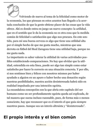 Volviendo de nuevo al tema de la felicidad como motor de
la economía, los que piensan en estos asuntos han llegado a la acer-
tada conclusión de que la gente obtiene placer de las cosas que la vida
ofrece. Ahí es donde entra en juego un nuevo concepto: la utilidad,
que en el sentido que le da la economía no es otra cosa que la medida
común de felicidad o satisfacción que algo nos procura. En este sen-
tido, para mí una buena cerveza es algo que tiene una utilidad alta
por el simple hecho de que me gusta mucho, mientras que una
derrota en fútbol del Real Zaragoza tiene una utilidad baja, porque no
me gusta nada.
Lo importante es saber valorar la utilidad de varias actividades pos-
ibles estableciendo comparaciones. No hay que olvidar que la util-
idad, entendida en esta línea, puede ser algo tan simple como estar
satisfecho por hacer lo correcto en una situación concreta. Y por ello,
si nos sentimos bien y felices con nosotros mismos por haber
ayudado a alguien en un apuro o haber hecho una donación según
nuestras posibilidades, nuestra acción desinteresada habrá sido en
realidad impulsada por una intención egoísta.
La escandalosa concepción con la que abría este capítulo del ser
humano como un ser profundamente egoísta queda así explicada, de
tal manera que suena incluso razonable, pues, de forma más o menos
consciente, hay que reconocer que es el interés el que guía siempre
nuestros pasos. Aunque sea un interés altruista y “desinteresado”.
El propio interés y el bien común
42/417
www.xlibros.com
 
