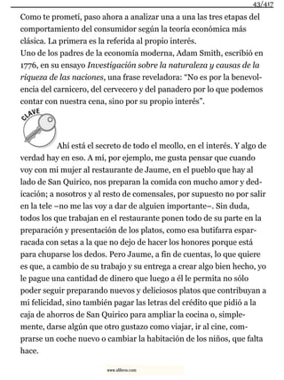 Como te prometí, paso ahora a analizar una a una las tres etapas del
comportamiento del consumidor según la teoría económica más
clásica. La primera es la referida al propio interés.
Uno de los padres de la economía moderna, Adam Smith, escribió en
1776, en su ensayo Investigación sobre la naturaleza y causas de la
riqueza de las naciones, una frase reveladora: “No es por la benevol-
encia del carnicero, del cervecero y del panadero por lo que podemos
contar con nuestra cena, sino por su propio interés”.
Ahí está el secreto de todo el meollo, en el interés. Y algo de
verdad hay en eso. A mí, por ejemplo, me gusta pensar que cuando
voy con mi mujer al restaurante de Jaume, en el pueblo que hay al
lado de San Quirico, nos preparan la comida con mucho amor y ded-
icación; a nosotros y al resto de comensales, por supuesto no por salir
en la tele –no me las voy a dar de alguien importante–. Sin duda,
todos los que trabajan en el restaurante ponen todo de su parte en la
preparación y presentación de los platos, como esa butifarra espar-
racada con setas a la que no dejo de hacer los honores porque está
para chuparse los dedos. Pero Jaume, a fin de cuentas, lo que quiere
es que, a cambio de su trabajo y su entrega a crear algo bien hecho, yo
le pague una cantidad de dinero que luego a él le permita no sólo
poder seguir preparando nuevos y deliciosos platos que contribuyan a
mi felicidad, sino también pagar las letras del crédito que pidió a la
caja de ahorros de San Quirico para ampliar la cocina o, simple-
mente, darse algún que otro gustazo como viajar, ir al cine, com-
prarse un coche nuevo o cambiar la habitación de los niños, que falta
hace.
43/417
www.xlibros.com
 