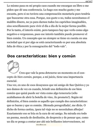 Lo mismo pasa en mi propio caso cuando me encargan un libro o me
piden que dé una conferencia. Lo hago con mucho gusto y me
encanta, pero si no tuviera una compensación monetaria pues tendría
que buscarme otra cosa. Porque, nos guste o no, todos necesitamos el
maldito dinero, no ya para darnos todos los caprichos imaginables,
sino sencillamente para vivir el día a día de la mejor forma posible.
Por lo tanto, el interés existe, pero tampoco hay que verlo como algo
negativo o vergonzoso, pues ese interés también puede promover el
bien común. Un concepto que no siempre se tiene en cuenta en una
sociedad que si por algo se está caracterizando es por una absoluta
falta de ética y por la consagración del “todo vale”.
Dos características: bien y común
Creo que vale la pena detenerse un momento en el con-
cepto de bien común, porque, a mi juicio, tiene una importancia
esencial.
Una vez, en uno de esos desayunos que mi amigo de San Quirico y yo
nos damos de vez en cuando, brindé una definición de ese bien
común que quizá puede ser vista como algo temeraria (sólo
acabábamos de abrir la botella de vino, ¡lo prometo!). Según mi
definición, el bien común es aquello que cumple dos características:
que es bueno y que es común. ¡Menuda perogrullada!, me dirás. O
dicho de forma castiza, ¡para tal viaje no se necesitaban alforjas!
Exactamente eso se leía en la cara de mi amigo. Su mirada era todo
un poema, mezcla de desilusión, de desprecio y de pensar que, como
un día se ponga a contar por ahí mis brillantes intervenciones, mi
44/417
www.xlibros.com
 