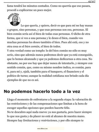 fama tendrá los minutos contados. Como no querría que eso pasara,
procedí a explicarme un poco mejor.
Lo que quería, y quiero, decir es que para mí no hay masas
o grupos, sino personas, y que esas personas son eso, personas. El
bien común sería así el bien de todas esas personas. O dicho de otra
forma, que si veo a una persona y le deseo el bien, cuando veo
muchas personas les deseo también el bien. Pues ahí está, eso y no
otra cosa es el bien común, el bien de todos.
Y otra verdad como un templo: lo del bien común no sólo es muy
serio, sino que además nunca podremos decir que ya está conseguido,
que lo hemos alcanzado y que ya podemos dedicarnos a otra cosa. No
obstante, no por eso hay que dejar nunca de intentarlo, y siempre con
sentido común, que, como su mismo nombre indica, es común, para
ti, para mí y, ojalá, también para el banquero, el financiero y el
político de turno; aunque la realidad cotidiana nos brinde cada día
ejemplos de que no es así.
No podemos hacerlo todo a la vez
Llega el momento de enfrentarse a la segunda etapa: la valoración de
las restricciones y de las compensaciones que limitan a la hora de
escoger aquellas opciones que pueden hacerte feliz.
No te descubro aquí nada nuevo: ya nos gustaría, pero hacer siempre
lo que nos gusta y da placer no está al alcance de nuestra mano.
Siempre hay limitaciones y restricciones, y por ello siempre te
45/417
www.xlibros.com
 