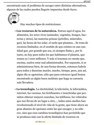 encontrarás ante el problema de escoger entre distintas alternativas,
algunas de las cuales pueden llegarte impuestas desde fuera.
Hay muchos tipos de restricciones:
• Los recursos de la naturaleza. Entran aquí el agua, los
alimentos, los seres vivos (animales, vegetales, hongos, bac-
terias y otros), las materias primas (petróleo, minerales,
gas), las horas de luz solar, el suelo que pisamos… Se trata de
recursos limitados, en el sentido de que existen en una can-
tidad que, por grande que sea, es siempre finita y, por lo
tanto, no hay para todos los que habitamos el planeta, que
somos ya 7.000 millones. Y más si tenemos en cuenta que,
encima, suelen estar mal administrados. Por supuesto, si se
administraran bien, de una forma decente, entonces habría
para todos y durarían mucho, mucho, tiempo, pero, aun así,
algún día se agotarían; sólo que para entonces igual hemos
encontrado ya algún buen sustituto que haga su carencia
más llevadera.
• La tecnología. La electricidad, la televisión, la informática,
internet, las vacunas, los fertilizantes e insecticidas que per-
miten obtener mejores cosechas, los teléfonos, los vehículos
que nos llevan de un lugar a otro…, todos estos medios han
revolucionado el nivel de vida de la gente, que tiene ahora un
gran abanico de opciones entre las que escoger; y no sólo
eso, sino que esos cambios tecnológicos han permitido que
se produzca más con la oferta limitada de recursos en
46/417
www.xlibros.com
 