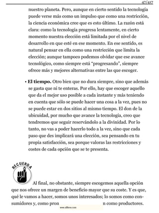 nuestro planeta. Pero, aunque en cierto sentido la tecnología
puede verse más como un impulso que como una restricción,
la ciencia económica cree que es esto último. La razón está
clara: como la tecnología progresa lentamente, en cierto
momento nuestra elección está limitada por el nivel de
desarrollo en que esté en ese momento. En ese sentido, es
natural pensar en ella como una restricción que limita la
elección; aunque tampoco podemos olvidar que ese avance
tecnológico, como siempre está “progresando”, siempre
ofrece más y mejores alternativas entre las que escoger.
• El tiempo. Otro bien que no dura siempre, sino que además
se gasta que ni te enteras. Por ello, hay que escoger aquello
que da el mejor uso posible a cada instante y más teniendo
en cuenta que sólo se puede hacer una cosa a la vez, pues no
se puede estar en dos sitios al mismo tiempo. El don de la
ubicuidad, por mucho que avance la tecnología, creo que
tendremos que seguir reservándolo a la divinidad. Por lo
tanto, no vas a poder hacerlo todo a la vez, sino que cada
paso que des implicará una elección, sea pensando en tu
propia satisfacción, sea porque valoras las restricciones y
costes de cada opción que se te presenta.
Al final, no obstante, siempre escogemos aquella opción
que nos ofrece un margen de beneficio mayor que su coste. Y es que,
qué le vamos a hacer, somos unos interesados; lo somos como con-
sumidores y, como pron n como productores.
47/417
www.xlibros.com
 