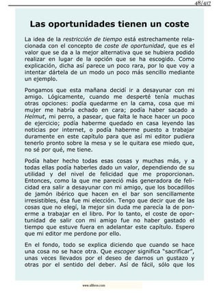 Las oportunidades tienen un coste
La idea de la restricción de tiempo está estrechamente rela-
cionada con el concepto de coste de oportunidad, que es el
valor que se da a la mejor alternativa que se hubiera podido
realizar en lugar de la opción que se ha escogido. Como
explicación, dicha así parece un poco rara, por lo que voy a
intentar dártela de un modo un poco más sencillo mediante
un ejemplo.
Pongamos que esta mañana decidí ir a desayunar con mi
amigo. Lógicamente, cuando me desperté tenía muchas
otras opciones: podía quedarme en la cama, cosa que mi
mujer me habría echado en cara; podía haber sacado a
Helmut, mi perro, a pasear, que falta le hace hacer un poco
de ejercicio; podía haberme quedado en casa leyendo las
noticias por internet, o podía haberme puesto a trabajar
duramente en este capítulo para que así mi editor pudiera
tenerlo pronto sobre la mesa y se le quitara ese miedo que,
no sé por qué, me tiene.
Podía haber hecho todas esas cosas y muchas más, y a
todas ellas podía haberles dado un valor, dependiendo de su
utilidad y del nivel de felicidad que me proporcionan.
Entonces, como la que me pareció más generadora de feli-
cidad era salir a desayunar con mi amigo, que los bocadillos
de jamón ibérico que hacen en el bar son sencillamente
irresistibles, ésa fue mi elección. Tengo que decir que de las
cosas que no elegí, la mejor sin duda me parecía la de pon-
erme a trabajar en el libro. Por lo tanto, el coste de opor-
tunidad de salir con mi amigo fue no haber gastado el
tiempo que estuve fuera en adelantar este capítulo. Espero
que mi editor me perdone por ello.
En el fondo, todo se explica diciendo que cuando se hace
una cosa no se hace otra. Que escoger significa “sacrificar”,
unas veces llevados por el deseo de darnos un gustazo y
otras por el sentido del deber. Así de fácil, sólo que los
48/417
www.xlibros.com
 