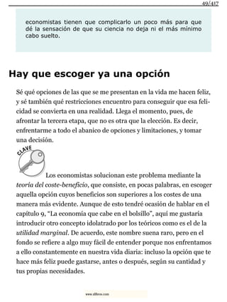 economistas tienen que complicarlo un poco más para que
dé la sensación de que su ciencia no deja ni el más mínimo
cabo suelto.
Hay que escoger ya una opción
Sé qué opciones de las que se me presentan en la vida me hacen feliz,
y sé también qué restricciones encuentro para conseguir que esa feli-
cidad se convierta en una realidad. Llega el momento, pues, de
afrontar la tercera etapa, que no es otra que la elección. Es decir,
enfrentarme a todo el abanico de opciones y limitaciones, y tomar
una decisión.
Los economistas solucionan este problema mediante la
teoría del coste-beneficio, que consiste, en pocas palabras, en escoger
aquella opción cuyos beneficios son superiores a los costes de una
manera más evidente. Aunque de esto tendré ocasión de hablar en el
capítulo 9, “La economía que cabe en el bolsillo”, aquí me gustaría
introducir otro concepto idolatrado por los teóricos como es el de la
utilidad marginal. De acuerdo, este nombre suena raro, pero en el
fondo se refiere a algo muy fácil de entender porque nos enfrentamos
a ello constantemente en nuestra vida diaria: incluso la opción que te
hace más feliz puede gastarse, antes o después, según su cantidad y
tus propias necesidades.
49/417
www.xlibros.com
 