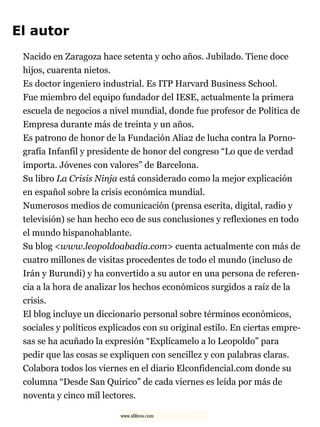El autor
Nacido en Zaragoza hace setenta y ocho años. Jubilado. Tiene doce
hijos, cuarenta nietos.
Es doctor ingeniero industrial. Es ITP Harvard Business School.
Fue miembro del equipo fundador del IESE, actualmente la primera
escuela de negocios a nivel mundial, donde fue profesor de Política de
Empresa durante más de treinta y un años.
Es patrono de honor de la Fundación Alia2 de lucha contra la Porno-
grafía Infanfil y presidente de honor del congreso “Lo que de verdad
importa. Jóvenes con valores” de Barcelona.
Su libro La Crisis Ninja está considerado como la mejor explicación
en español sobre la crisis económica mundial.
Numerosos medios de comunicación (prensa escrita, digital, radio y
televisión) se han hecho eco de sus conclusiones y reflexiones en todo
el mundo hispanohablante.
Su blog <www.leopoldoabadia.com> cuenta actualmente con más de
cuatro millones de visitas procedentes de todo el mundo (incluso de
Irán y Burundi) y ha convertido a su autor en una persona de referen-
cia a la hora de analizar los hechos económicos surgidos a raíz de la
crisis.
El blog incluye un diccionario personal sobre términos económicos,
sociales y políticos explicados con su original estilo. En ciertas empre-
sas se ha acuñado la expresión “Explícamelo a lo Leopoldo” para
pedir que las cosas se expliquen con sencillez y con palabras claras.
Colabora todos los viernes en el diario Elconfidencial.com donde su
columna “Desde San Quirico” de cada viernes es leída por más de
noventa y cinco mil lectores.
www.xlibros.com
 