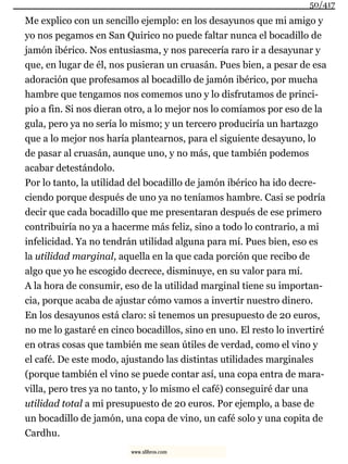 Me explico con un sencillo ejemplo: en los desayunos que mi amigo y
yo nos pegamos en San Quirico no puede faltar nunca el bocadillo de
jamón ibérico. Nos entusiasma, y nos parecería raro ir a desayunar y
que, en lugar de él, nos pusieran un cruasán. Pues bien, a pesar de esa
adoración que profesamos al bocadillo de jamón ibérico, por mucha
hambre que tengamos nos comemos uno y lo disfrutamos de princi-
pio a fin. Si nos dieran otro, a lo mejor nos lo comíamos por eso de la
gula, pero ya no sería lo mismo; y un tercero produciría un hartazgo
que a lo mejor nos haría plantearnos, para el siguiente desayuno, lo
de pasar al cruasán, aunque uno, y no más, que también podemos
acabar detestándolo.
Por lo tanto, la utilidad del bocadillo de jamón ibérico ha ido decre-
ciendo porque después de uno ya no teníamos hambre. Casi se podría
decir que cada bocadillo que me presentaran después de ese primero
contribuiría no ya a hacerme más feliz, sino a todo lo contrario, a mi
infelicidad. Ya no tendrán utilidad alguna para mí. Pues bien, eso es
la utilidad marginal, aquella en la que cada porción que recibo de
algo que yo he escogido decrece, disminuye, en su valor para mí.
A la hora de consumir, eso de la utilidad marginal tiene su importan-
cia, porque acaba de ajustar cómo vamos a invertir nuestro dinero.
En los desayunos está claro: si tenemos un presupuesto de 20 euros,
no me lo gastaré en cinco bocadillos, sino en uno. El resto lo invertiré
en otras cosas que también me sean útiles de verdad, como el vino y
el café. De este modo, ajustando las distintas utilidades marginales
(porque también el vino se puede contar así, una copa entra de mara-
villa, pero tres ya no tanto, y lo mismo el café) conseguiré dar una
utilidad total a mi presupuesto de 20 euros. Por ejemplo, a base de
un bocadillo de jamón, una copa de vino, un café solo y una copita de
Cardhu.
50/417
www.xlibros.com
 