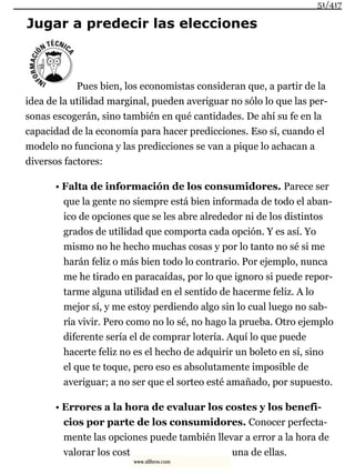 Jugar a predecir las elecciones
Pues bien, los economistas consideran que, a partir de la
idea de la utilidad marginal, pueden averiguar no sólo lo que las per-
sonas escogerán, sino también en qué cantidades. De ahí su fe en la
capacidad de la economía para hacer predicciones. Eso sí, cuando el
modelo no funciona y las predicciones se van a pique lo achacan a
diversos factores:
• Falta de información de los consumidores. Parece ser
que la gente no siempre está bien informada de todo el aban-
ico de opciones que se les abre alrededor ni de los distintos
grados de utilidad que comporta cada opción. Y es así. Yo
mismo no he hecho muchas cosas y por lo tanto no sé si me
harán feliz o más bien todo lo contrario. Por ejemplo, nunca
me he tirado en paracaídas, por lo que ignoro si puede repor-
tarme alguna utilidad en el sentido de hacerme feliz. A lo
mejor sí, y me estoy perdiendo algo sin lo cual luego no sab-
ría vivir. Pero como no lo sé, no hago la prueba. Otro ejemplo
diferente sería el de comprar lotería. Aquí lo que puede
hacerte feliz no es el hecho de adquirir un boleto en sí, sino
el que te toque, pero eso es absolutamente imposible de
averiguar; a no ser que el sorteo esté amañado, por supuesto.
• Errores a la hora de evaluar los costes y los benefi-
cios por parte de los consumidores. Conocer perfecta-
mente las opciones puede también llevar a error a la hora de
valorar los cost una de ellas.
51/417
www.xlibros.com
 