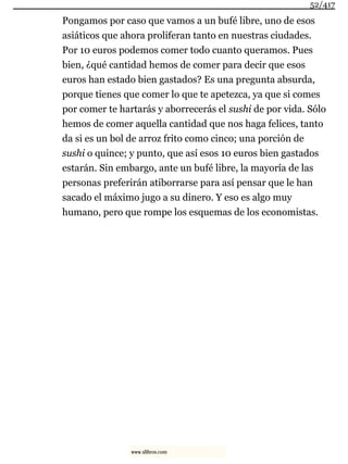 Pongamos por caso que vamos a un bufé libre, uno de esos
asiáticos que ahora proliferan tanto en nuestras ciudades.
Por 10 euros podemos comer todo cuanto queramos. Pues
bien, ¿qué cantidad hemos de comer para decir que esos
euros han estado bien gastados? Es una pregunta absurda,
porque tienes que comer lo que te apetezca, ya que si comes
por comer te hartarás y aborrecerás el sushi de por vida. Sólo
hemos de comer aquella cantidad que nos haga felices, tanto
da si es un bol de arroz frito como cinco; una porción de
sushi o quince; y punto, que así esos 10 euros bien gastados
estarán. Sin embargo, ante un bufé libre, la mayoría de las
personas preferirán atiborrarse para así pensar que le han
sacado el máximo jugo a su dinero. Y eso es algo muy
humano, pero que rompe los esquemas de los economistas.
52/417
www.xlibros.com
 