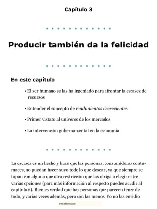 Capítulo 3
. . . . . . . . . . . .
Producir también da la felicidad
. . . . . . . . . . . .
En este capítulo
• El ser humano se las ha ingeniado para afrontar la escasez de
recursos
• Entender el concepto de rendimientos decrecientes
• Primer vistazo al universo de los mercados
• La intervención gubernamental en la economía
. . . . . . . . . . . .
La escasez es un hecho y hace que las personas, consumidoras contu-
maces, no puedan hacer suyo todo lo que desean, ya que siempre se
topan con alguna que otra restricción que las obliga a elegir entre
varias opciones (para más información al respecto puedes acudir al
capítulo 2). Bien es verdad que hay personas que parecen tener de
todo, y varias veces además, pero son las menos. Yo no las envidio
www.xlibros.com
 
