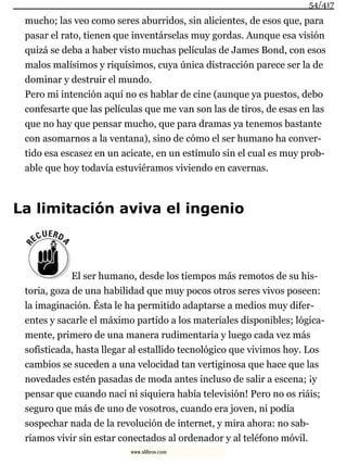 mucho; las veo como seres aburridos, sin alicientes, de esos que, para
pasar el rato, tienen que inventárselas muy gordas. Aunque esa visión
quizá se deba a haber visto muchas películas de James Bond, con esos
malos malísimos y riquísimos, cuya única distracción parece ser la de
dominar y destruir el mundo.
Pero mi intención aquí no es hablar de cine (aunque ya puestos, debo
confesarte que las películas que me van son las de tiros, de esas en las
que no hay que pensar mucho, que para dramas ya tenemos bastante
con asomarnos a la ventana), sino de cómo el ser humano ha conver-
tido esa escasez en un acicate, en un estímulo sin el cual es muy prob-
able que hoy todavía estuviéramos viviendo en cavernas.
La limitación aviva el ingenio
El ser humano, desde los tiempos más remotos de su his-
toria, goza de una habilidad que muy pocos otros seres vivos poseen:
la imaginación. Ésta le ha permitido adaptarse a medios muy difer-
entes y sacarle el máximo partido a los materiales disponibles; lógica-
mente, primero de una manera rudimentaria y luego cada vez más
sofisticada, hasta llegar al estallido tecnológico que vivimos hoy. Los
cambios se suceden a una velocidad tan vertiginosa que hace que las
novedades estén pasadas de moda antes incluso de salir a escena; ¡y
pensar que cuando nací ni siquiera había televisión! Pero no os riáis;
seguro que más de uno de vosotros, cuando era joven, ni podía
sospechar nada de la revolución de internet, y mira ahora: no sab-
ríamos vivir sin estar conectados al ordenador y al teléfono móvil.
54/417
www.xlibros.com
 