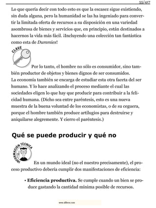 Lo que quería decir con todo esto es que la escasez sigue existiendo,
sin duda alguna, pero la humanidad se las ha ingeniado para conver-
tir la limitada oferta de recursos a su disposición en una variedad
asombrosa de bienes y servicios que, en principio, están destinados a
hacernos la vida más fácil. ¡Incluyendo una colección tan fantástica
como esta de Dummies!
Por lo tanto, el hombre no sólo es consumidor, sino tam-
bién productor de objetos y bienes dignos de ser consumidos.
La economía también se encarga de estudiar esta otra faceta del ser
humano. Y lo hace analizando el proceso mediante el cual las
sociedades eligen lo que hay que producir para contribuir a la feli-
cidad humana. (Dicho sea entre paréntesis, esto es una nueva
muestra de la buena voluntad de los economistas, o de su ceguera,
porque el hombre también produce artilugios para destruirse y
aniquilarse alegremente. Y cierro el paréntesis.)
Qué se puede producir y qué no
En un mundo ideal (no el nuestro precisamente), el pro-
ceso productivo debería cumplir dos manifestaciones de eficiencia:
• Eficiencia productiva. Se cumple cuando un bien se pro-
duce gastando la cantidad mínima posible de recursos.
55/417
www.xlibros.com
 