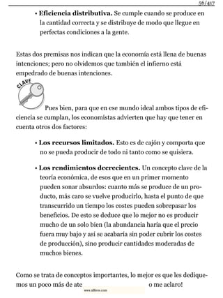 • Eficiencia distributiva. Se cumple cuando se produce en
la cantidad correcta y se distribuye de modo que llegue en
perfectas condiciones a la gente.
Estas dos premisas nos indican que la economía está llena de buenas
intenciones; pero no olvidemos que también el infierno está
empedrado de buenas intenciones.
Pues bien, para que en ese mundo ideal ambos tipos de efi-
ciencia se cumplan, los economistas advierten que hay que tener en
cuenta otros dos factores:
• Los recursos limitados. Esto es de cajón y comporta que
no se pueda producir de todo ni tanto como se quisiera.
• Los rendimientos decrecientes. Un concepto clave de la
teoría económica, de esos que en un primer momento
pueden sonar absurdos: cuanto más se produce de un pro-
ducto, más caro se vuelve producirlo, hasta el punto de que
transcurrido un tiempo los costes pueden sobrepasar los
beneficios. De esto se deduce que lo mejor no es producir
mucho de un solo bien (la abundancia haría que el precio
fuera muy bajo y así se acabaría sin poder cubrir los costes
de producción), sino producir cantidades moderadas de
muchos bienes.
Como se trata de conceptos importantes, lo mejor es que les dedique-
mos un poco más de ate o me aclaro!
56/417
www.xlibros.com
 