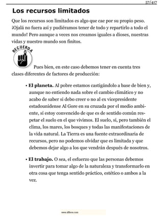 Los recursos limitados
Que los recursos son limitados es algo que cae por su propio peso.
¡Ojalá no fuera así y pudiéramos tener de todo y repartirlo a todo el
mundo! Pero aunque a veces nos creamos iguales a dioses, nuestras
vidas y nuestro mundo son finitos.
Pues bien, en este caso debemos tener en cuenta tres
clases diferentes de factores de producción:
• El planeta. Al pobre estamos castigándolo a base de bien y,
aunque no entiendo nada sobre el cambio climático y no
acabo de saber si debo creer o no al ex vicepresidente
estadounidense Al Gore en su cruzada por el medio ambi-
ente, sí estoy convencido de que es de sentido común res-
petar el suelo en el que vivimos. El suelo, sí, pero también el
clima, los mares, los bosques y todas las manifestaciones de
la vida natural. La Tierra es una fuente extraordinaria de
recursos, pero no podemos olvidar que es limitada y que
debemos dejar algo a los que vendrán después de nosotros.
• El trabajo. O sea, el esfuerzo que las personas debemos
invertir para tomar algo de la naturaleza y transformarlo en
otra cosa que tenga sentido práctico, estético o ambos a la
vez.
57/417
www.xlibros.com
 