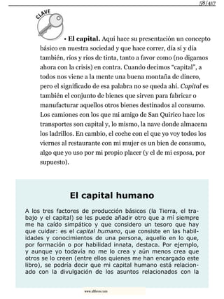 • El capital. Aquí hace su presentación un concepto
básico en nuestra sociedad y que hace correr, día sí y día
también, ríos y ríos de tinta, tanto a favor como (no digamos
ahora con la crisis) en contra. Cuando decimos “capital”, a
todos nos viene a la mente una buena montaña de dinero,
pero el significado de esa palabra no se queda ahí. Capital es
también el conjunto de bienes que sirven para fabricar o
manufacturar aquellos otros bienes destinados al consumo.
Los camiones con los que mi amigo de San Quirico hace los
transportes son capital y, lo mismo, la nave donde almacena
los ladrillos. En cambio, el coche con el que yo voy todos los
viernes al restaurante con mi mujer es un bien de consumo,
algo que yo uso por mi propio placer (y el de mi esposa, por
supuesto).
El capital humano
A los tres factores de producción básicos (la Tierra, el tra-
bajo y el capital) se les puede añadir otro que a mí siempre
me ha caído simpático y que considero un tesoro que hay
que cuidar: es el capital humano, que consiste en las habil-
idades y conocimientos de una persona, aquello en lo que,
por formación o por habilidad innata, destaca. Por ejemplo,
y aunque yo todavía no me lo crea y aún menos crea que
otros se lo creen (entre ellos quienes me han encargado este
libro), se podría decir que mi capital humano está relacion-
ado con la divulgación de los asuntos relacionados con la
58/417
www.xlibros.com
 