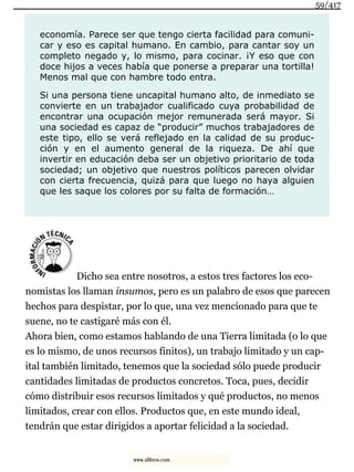 economía. Parece ser que tengo cierta facilidad para comuni-
car y eso es capital humano. En cambio, para cantar soy un
completo negado y, lo mismo, para cocinar. ¡Y eso que con
doce hijos a veces había que ponerse a preparar una tortilla!
Menos mal que con hambre todo entra.
Si una persona tiene uncapital humano alto, de inmediato se
convierte en un trabajador cualificado cuya probabilidad de
encontrar una ocupación mejor remunerada será mayor. Si
una sociedad es capaz de “producir” muchos trabajadores de
este tipo, ello se verá reflejado en la calidad de su produc-
ción y en el aumento general de la riqueza. De ahí que
invertir en educación deba ser un objetivo prioritario de toda
sociedad; un objetivo que nuestros políticos parecen olvidar
con cierta frecuencia, quizá para que luego no haya alguien
que les saque los colores por su falta de formación…
Dicho sea entre nosotros, a estos tres factores los eco-
nomistas los llaman insumos, pero es un palabro de esos que parecen
hechos para despistar, por lo que, una vez mencionado para que te
suene, no te castigaré más con él.
Ahora bien, como estamos hablando de una Tierra limitada (o lo que
es lo mismo, de unos recursos finitos), un trabajo limitado y un cap-
ital también limitado, tenemos que la sociedad sólo puede producir
cantidades limitadas de productos concretos. Toca, pues, decidir
cómo distribuir esos recursos limitados y qué productos, no menos
limitados, crear con ellos. Productos que, en este mundo ideal,
tendrán que estar dirigidos a aportar felicidad a la sociedad.
59/417
www.xlibros.com
 