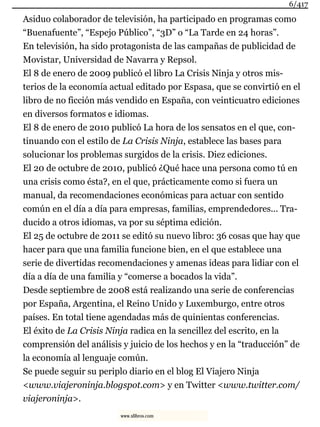 Asiduo colaborador de televisión, ha participado en programas como
“Buenafuente”, “Espejo Público”, “3D” o “La Tarde en 24 horas”.
En televisión, ha sido protagonista de las campañas de publicidad de
Movistar, Universidad de Navarra y Repsol.
El 8 de enero de 2009 publicó el libro La Crisis Ninja y otros mis-
terios de la economía actual editado por Espasa, que se convirtió en el
libro de no ficción más vendido en España, con veinticuatro ediciones
en diversos formatos e idiomas.
El 8 de enero de 2010 publicó La hora de los sensatos en el que, con-
tinuando con el estilo de La Crisis Ninja, establece las bases para
solucionar los problemas surgidos de la crisis. Diez ediciones.
El 20 de octubre de 2010, publicó ¿Qué hace una persona como tú en
una crisis como ésta?, en el que, prácticamente como si fuera un
manual, da recomendaciones económicas para actuar con sentido
común en el día a día para empresas, familias, emprendedores... Tra-
ducido a otros idiomas, va por su séptima edición.
El 25 de octubre de 2011 se editó su nuevo libro: 36 cosas que hay que
hacer para que una familia funcione bien, en el que establece una
serie de divertidas recomendaciones y amenas ideas para lidiar con el
día a día de una familia y “comerse a bocados la vida”.
Desde septiembre de 2008 está realizando una serie de conferencias
por España, Argentina, el Reino Unido y Luxemburgo, entre otros
países. En total tiene agendadas más de quinientas conferencias.
El éxito de La Crisis Ninja radica en la sencillez del escrito, en la
comprensión del análisis y juicio de los hechos y en la “traducción” de
la economía al lenguaje común.
Se puede seguir su periplo diario en el blog El Viajero Ninja
<www.viajeroninja.blogspot.com> y en Twitter <www.twitter.com/
viajeroninja>.
6/417
www.xlibros.com
 