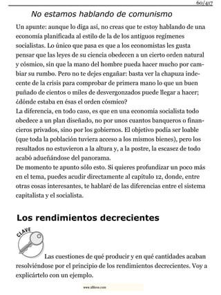 No estamos hablando de comunismo
Un apunte: aunque lo diga así, no creas que te estoy hablando de una
economía planificada al estilo de la de los antiguos regímenes
socialistas. Lo único que pasa es que a los economistas les gusta
pensar que las leyes de su ciencia obedecen a un cierto orden natural
y cósmico, sin que la mano del hombre pueda hacer mucho por cam-
biar su rumbo. Pero no te dejes engañar: basta ver la chapuza inde-
cente de la crisis para comprobar de primera mano lo que un buen
puñado de cientos o miles de desvergonzados puede llegar a hacer;
¿dónde estaba en ésas el orden cósmico?
La diferencia, en todo caso, es que en una economía socialista todo
obedece a un plan diseñado, no por unos cuantos banqueros o finan-
cieros privados, sino por los gobiernos. El objetivo podía ser loable
(que toda la población tuviera acceso a los mismos bienes), pero los
resultados no estuvieron a la altura y, a la postre, la escasez de todo
acabó adueñándose del panorama.
De momento te apunto sólo esto. Si quieres profundizar un poco más
en el tema, puedes acudir directamente al capítulo 12, donde, entre
otras cosas interesantes, te hablaré de las diferencias entre el sistema
capitalista y el socialista.
Los rendimientos decrecientes
Las cuestiones de qué producir y en qué cantidades acaban
resolviéndose por el principio de los rendimientos decrecientes. Voy a
explicártelo con un ejemplo.
60/417
www.xlibros.com
 