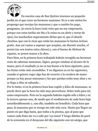 En nuestra casa de San Quirico tenemos un pequeño
jardín en el que crece un hermoso manzano. Si yo a mis nietos les
propongo que recojan las manzanas y que a cambio les pago,
pongamos, 30 euros la hora (está visto que no soy empresario,
porque con estas tarifas me iba a la ruina en un abrir y cerrar de
ojos), los muchachos seguramente dirían que sí, que el abuelo
chochea, que con lo ricas que están las manzanas lo harían incluso
gratis. Aun así vamos a suponer que aceptan, sin discutir mucho, el
precio (no son tontos estos chicos) y, con el bueno de Helmut de
capataz, se ponen manos a la obra.
Pues bien, en la primera hora trabajada habrán recogido un hermoso
cesto de sabrosas manzanas, lógico, porque estaban al alcance de la
mano; pero el resultado ya no es tan bueno a la hora siguiente, pues
las frutas están más escondidas. Y no digamos ya en las siguientes,
cuando si quieres coger algo has de recurrir a la escalera de mano
porque ya hay pocas manzanas y las que quedan están muy altas y no
se llega a ellas ni saltando…
Por lo tanto, si en la primera hora han cogido 3 kilos de manzanas, se
puede decir que la hora ha sido muy provechosa. Sobre todo para mí,
como empresario. Pero en la segunda habrán cogido sólo 2 kilos y en
la tercera apenas uno, de modo que el rendimiento de cada hora baja
considerablemente y, con ello, también mi beneficio. Cada hora que
pasa, la manzana que se recoge me sale más cara. Hasta que llegue un
punto en que diga basta, que todos a la piscina, que al paso que
vamos cada fruta me va a salir por ¡15 euros! Y luego dátelas de gurú
de la economía en el desayuno del día siguiente con mi amigo, que
61/417
www.xlibros.com
 