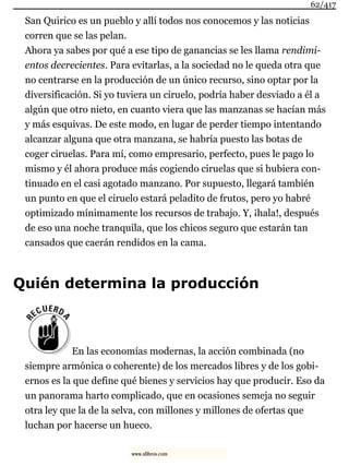 San Quirico es un pueblo y allí todos nos conocemos y las noticias
corren que se las pelan.
Ahora ya sabes por qué a ese tipo de ganancias se les llama rendimi-
entos decrecientes. Para evitarlas, a la sociedad no le queda otra que
no centrarse en la producción de un único recurso, sino optar por la
diversificación. Si yo tuviera un ciruelo, podría haber desviado a él a
algún que otro nieto, en cuanto viera que las manzanas se hacían más
y más esquivas. De este modo, en lugar de perder tiempo intentando
alcanzar alguna que otra manzana, se habría puesto las botas de
coger ciruelas. Para mí, como empresario, perfecto, pues le pago lo
mismo y él ahora produce más cogiendo ciruelas que si hubiera con-
tinuado en el casi agotado manzano. Por supuesto, llegará también
un punto en que el ciruelo estará peladito de frutos, pero yo habré
optimizado mínimamente los recursos de trabajo. Y, ¡hala!, después
de eso una noche tranquila, que los chicos seguro que estarán tan
cansados que caerán rendidos en la cama.
Quién determina la producción
En las economías modernas, la acción combinada (no
siempre armónica o coherente) de los mercados libres y de los gobi-
ernos es la que define qué bienes y servicios hay que producir. Eso da
un panorama harto complicado, que en ocasiones semeja no seguir
otra ley que la de la selva, con millones y millones de ofertas que
luchan por hacerse un hueco.
62/417
www.xlibros.com
 